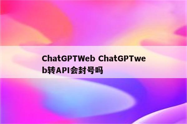 ChatGPTWeb ChatGPTweb转API会封号吗
