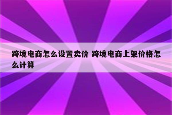 跨境电商怎么设置卖价 跨境电商上架价格怎么计算