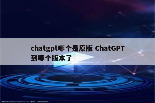 chatgpt哪个是原版 ChatGPT到哪个版本了