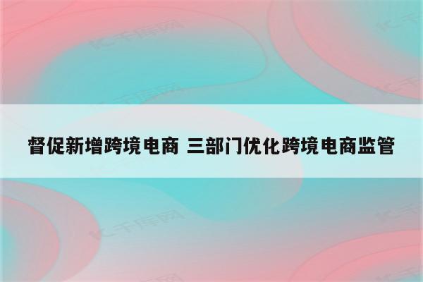 督促新增跨境电商 三部门优化跨境电商监管