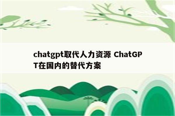 chatgpt取代人力资源 ChatGPT在国内的替代方案