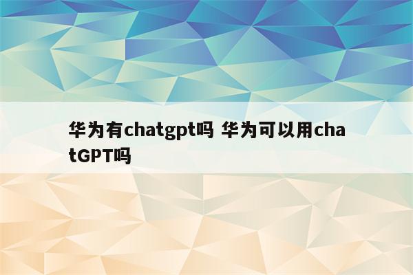 华为有chatgpt吗 华为可以用chatGPT吗