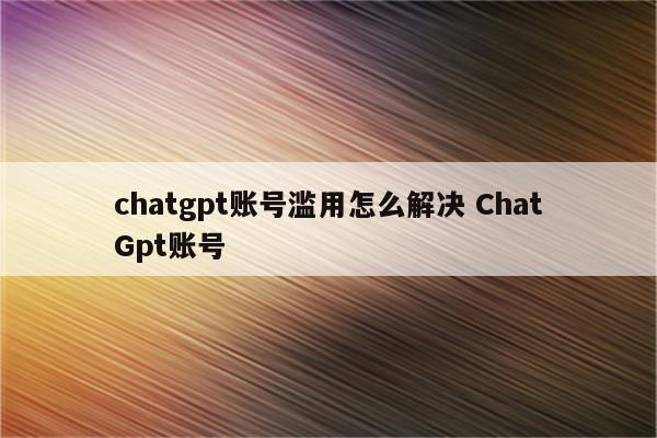 chatgpt账号滥用怎么解决 ChatGpt账号