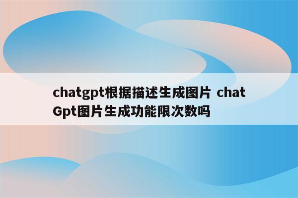 chatgpt根据描述生成图片 chatGpt图片生成功能限次数吗