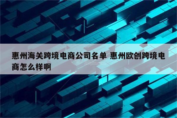 惠州海关跨境电商公司名单 惠州欧创跨境电商怎么样啊