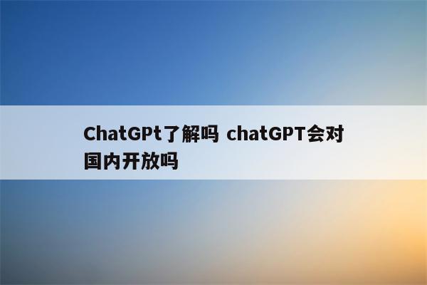 ChatGPt了解吗 chatGPT会对国内开放吗