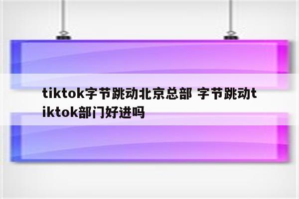 tiktok字节跳动北京总部 字节跳动tiktok部门好进吗