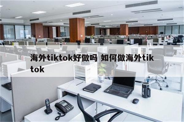 海外tiktok好做吗 如何做海外tiktok