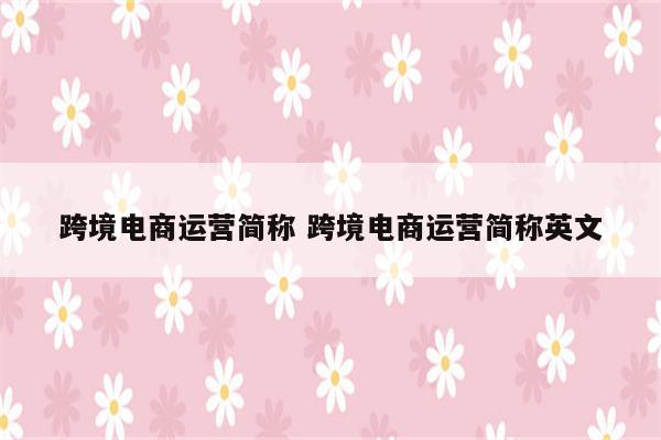 跨境电商运营简称 跨境电商运营简称英文