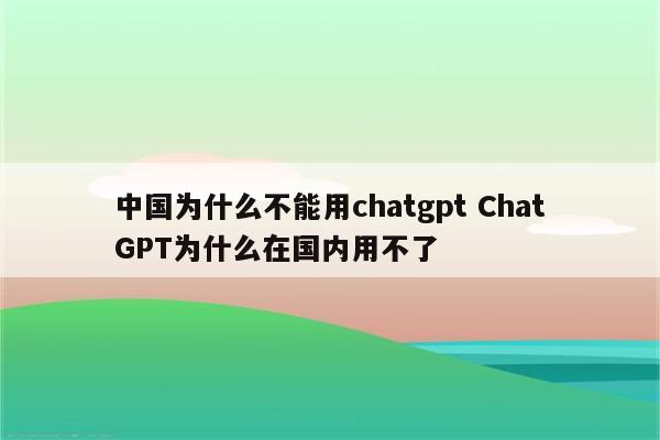 中国为什么不能用chatgpt ChatGPT为什么在国内用不了