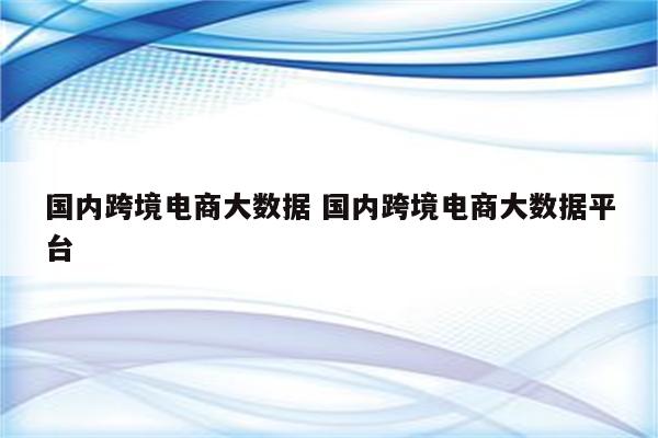 国内跨境电商大数据 国内跨境电商大数据平台