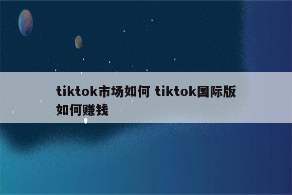 tiktok市场如何 tiktok国际版如何赚钱