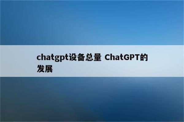 chatgpt设备总量 ChatGPT的发展