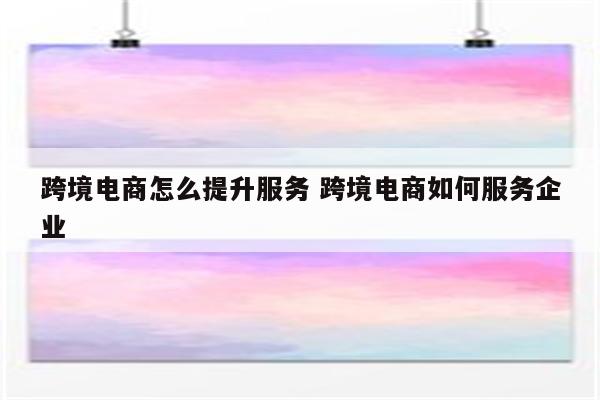 跨境电商怎么提升服务 跨境电商如何服务企业