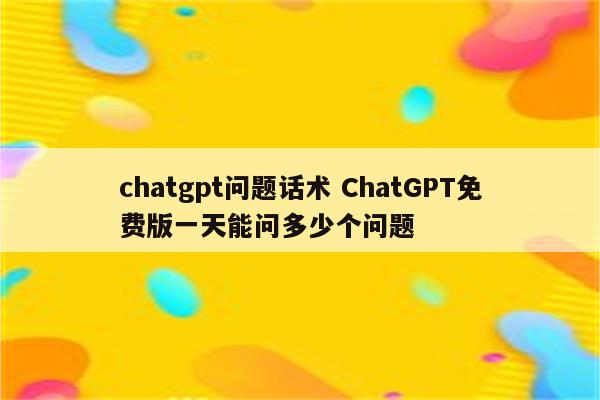 chatgpt问题话术 ChatGPT免费版一天能问多少个问题