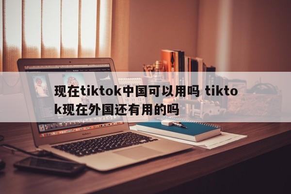 现在tiktok中国可以用吗 tiktok现在外国还有用的吗