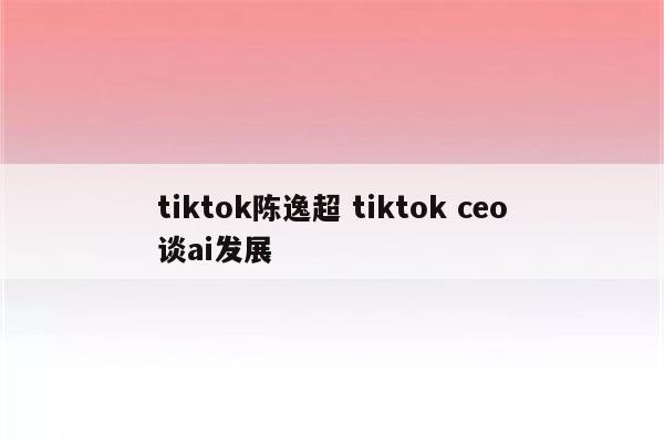 tiktok陈逸超 tiktok ceo谈ai发展