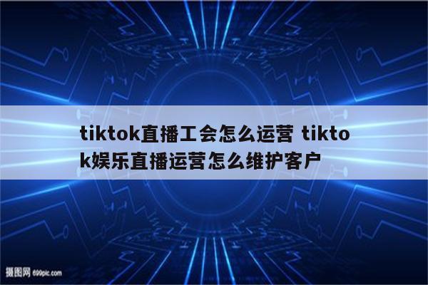 tiktok直播工会怎么运营 tiktok娱乐直播运营怎么维护客户