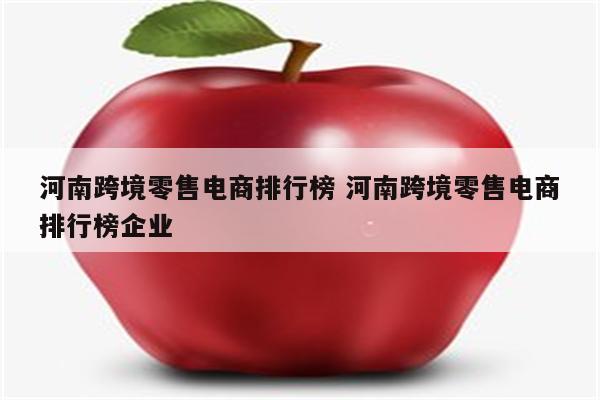 河南跨境零售电商排行榜 河南跨境零售电商排行榜企业