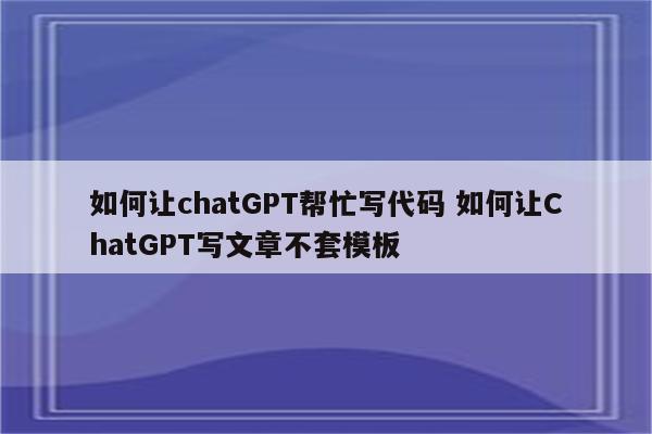 如何让chatGPT帮忙写代码 如何让ChatGPT写文章不套模板