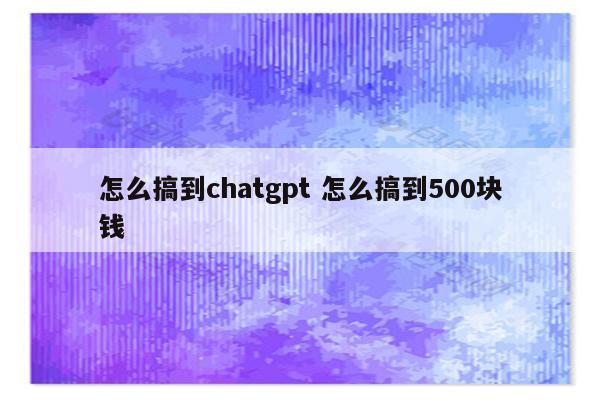 怎么搞到chatgpt 怎么搞到500块钱