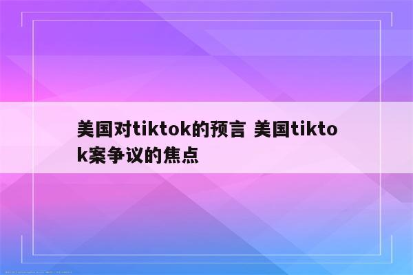 美国对tiktok的预言 美国tiktok案争议的焦点