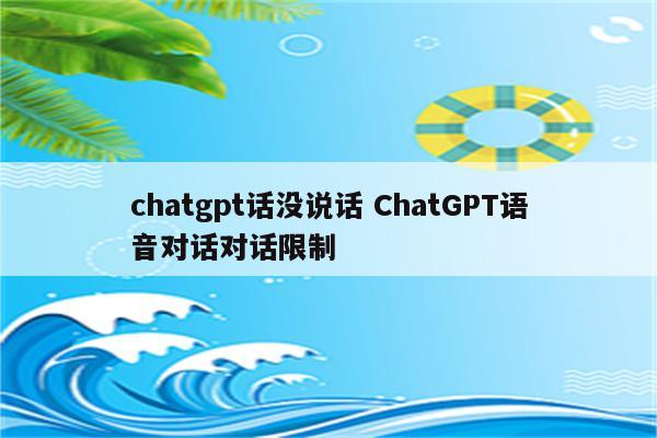 chatgpt话没说话 ChatGPT语音对话对话限制