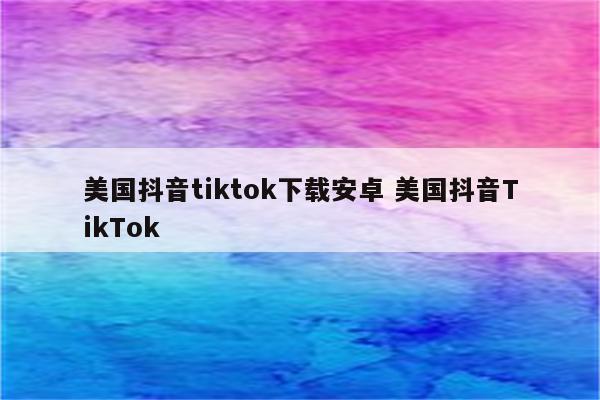 美国抖音tiktok下载安卓 美国抖音TikTok