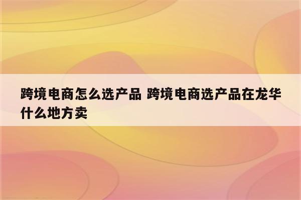 跨境电商怎么选产品 跨境电商选产品在龙华什么地方卖