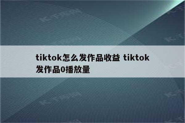 tiktok怎么发作品收益 tiktok发作品0播放量