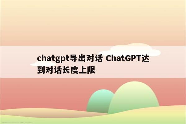 chatgpt导出对话 ChatGPT达到对话长度上限