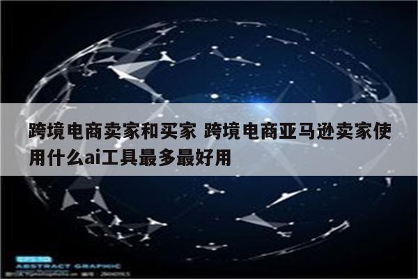 跨境电商卖家和买家 跨境电商亚马逊卖家使用什么ai工具最多最好用