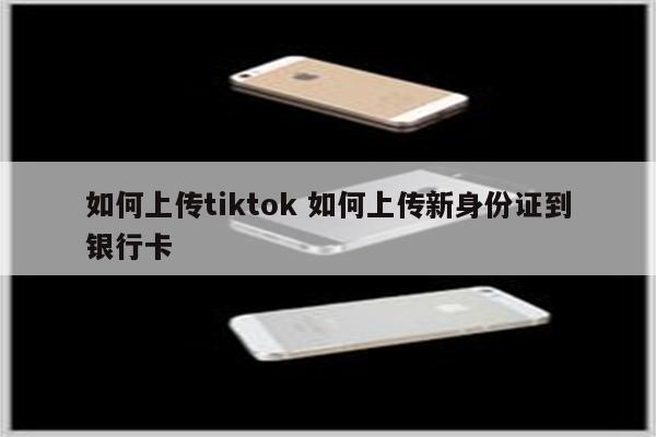 如何上传tiktok 如何上传新身份证到银行卡