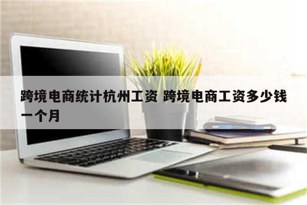 跨境电商统计杭州工资 跨境电商工资多少钱一个月