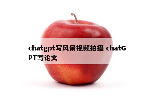 chatgpt写风景视频拍摄 chatGPT写论文