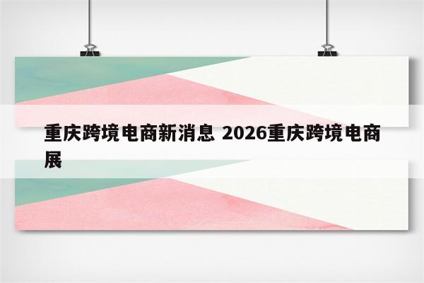重庆跨境电商新消息 2026重庆跨境电商展