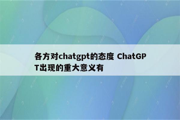 各方对chatgpt的态度 ChatGPT出现的重大意义有