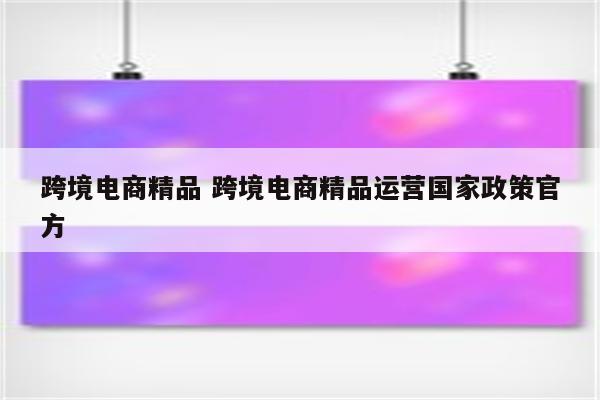 跨境电商精品 跨境电商精品运营国家政策官方