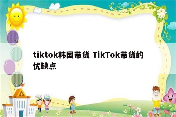 tiktok韩国带货 TikTok带货的优缺点