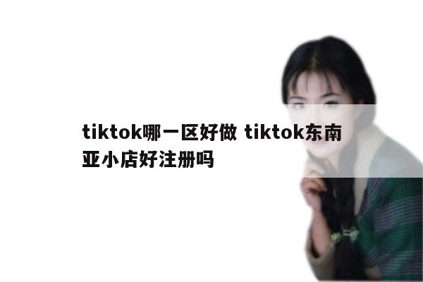 tiktok哪一区好做 tiktok东南亚小店好注册吗