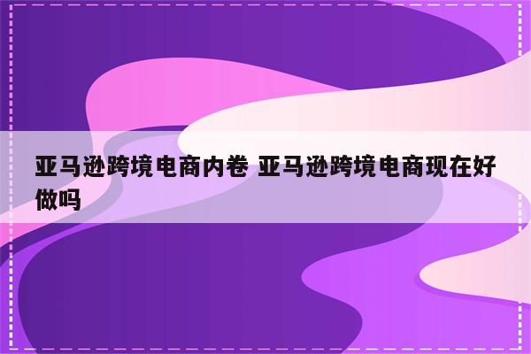 亚马逊跨境电商内卷 亚马逊跨境电商现在好做吗