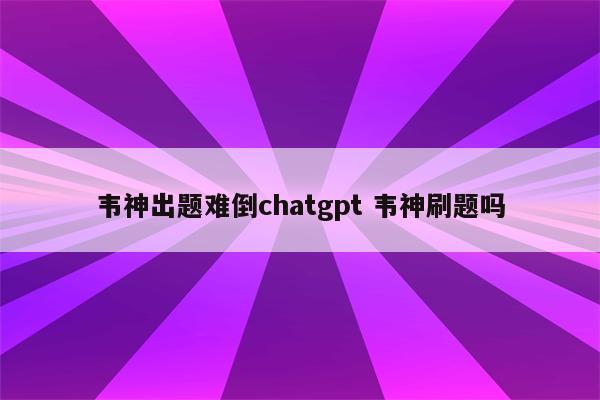 韦神出题难倒chatgpt 韦神刷题吗