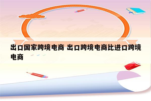 出口国家跨境电商 出口跨境电商比进口跨境电商