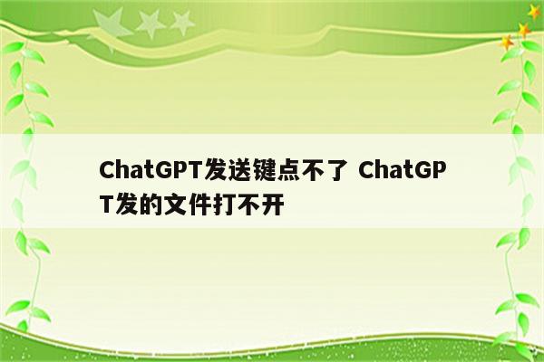 ChatGPT发送键点不了 ChatGPT发的文件打不开