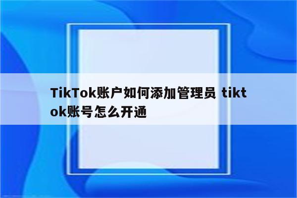 TikTok账户如何添加管理员 tiktok账号怎么开通