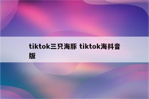 tiktok三只海豚 tiktok海抖音版
