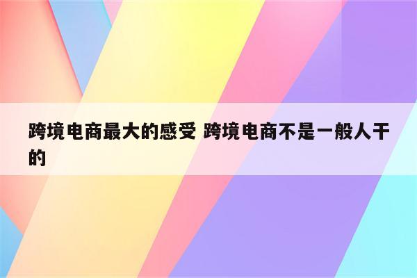 跨境电商最大的感受 跨境电商不是一般人干的