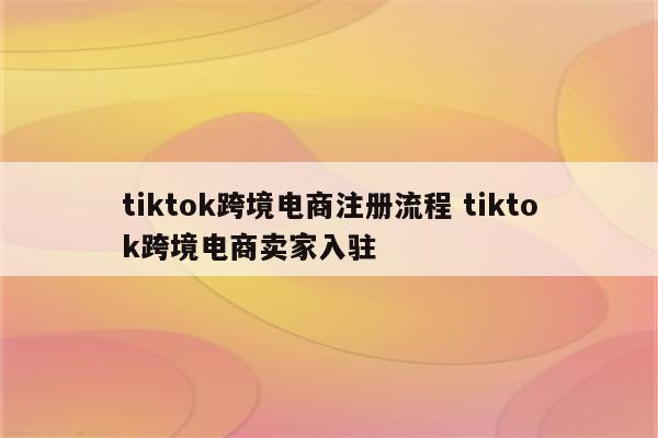 tiktok跨境电商注册流程 tiktok跨境电商卖家入驻