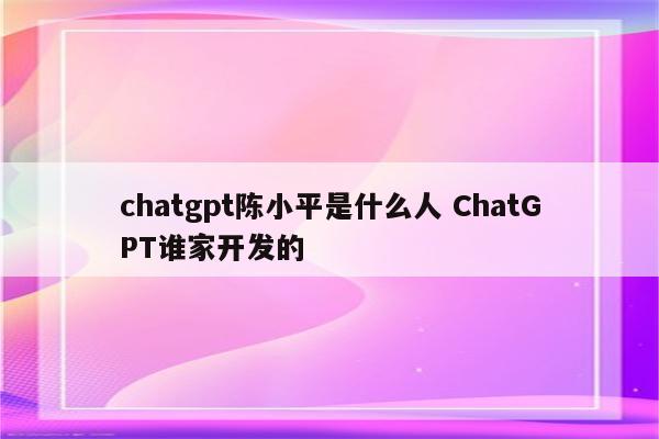 chatgpt陈小平是什么人 ChatGPT谁家开发的
