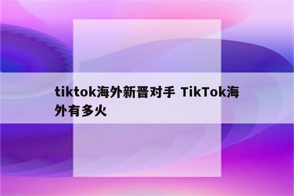 tiktok海外新晋对手 TikTok海外有多火